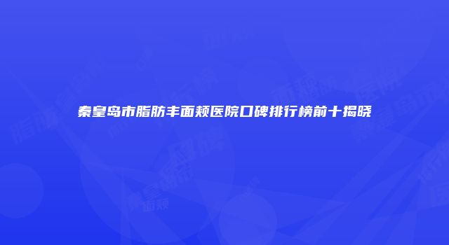 秦皇岛市脂肪丰面颊医院口碑排行榜前十揭晓