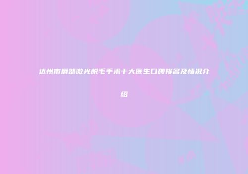 达州市唇部激光脱毛手术十大医生口碑排名及情况介绍