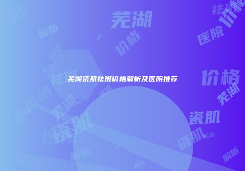 芜湖瓷肌祛斑价格解析及医院推荐