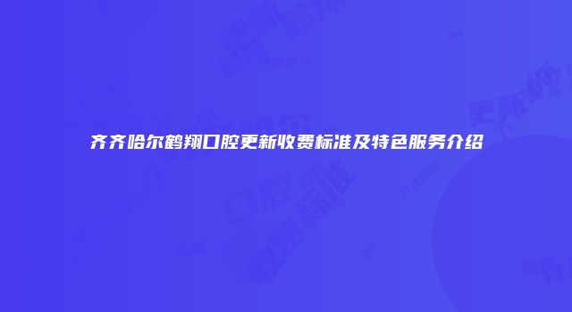齐齐哈尔鹤翔口腔更新收费标准及特色服务介绍
