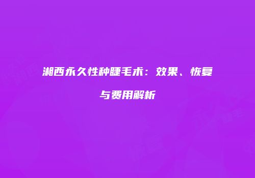 湘西永久性种睫毛术：效果、恢复与费用解析