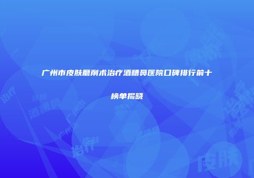 广州市皮肤磨削术治疗酒糟鼻医院口碑排行前十榜单揭晓