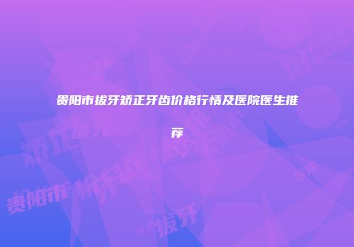 贵阳市拔牙矫正牙齿价格行情及医院医生推荐