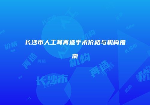 长沙市人工耳再造手术价格与机构指南
