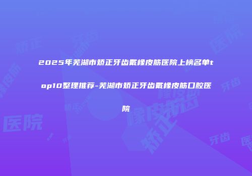 2025年芜湖市矫正牙齿戴橡皮筋医院上榜名单top10整理推荐-芜湖市矫正牙齿戴橡皮筋口腔医院