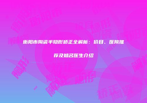 衡阳市陶瓷半隐形矫正全解析：价目、医院推荐及知名医生介绍