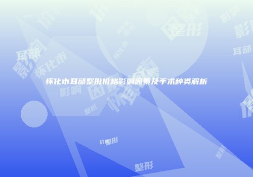 怀化市耳部整形价格影响因素及手术种类解析