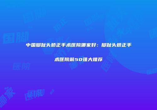 中国脚趾头矫正手术医院哪家好：脚趾头矫正手术医院前50强大推荐