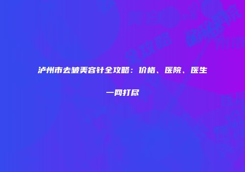 泸州市去皱美容针全攻略：价格、医院、医生一网打尽