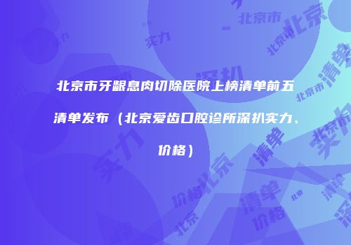 北京市牙龈息肉切除医院上榜清单前五清单发布（北京爱齿口腔诊所深扒实力、价格）