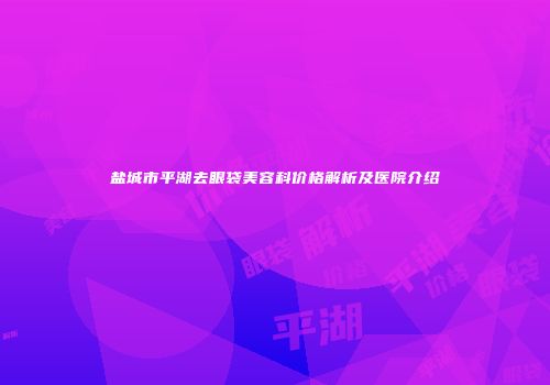 盐城市平湖去眼袋美容科价格解析及医院介绍