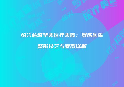 绍兴越城华美医疗美容：罗成医生整形技艺与案例详解