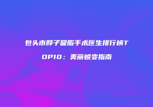 包头市脖子吸脂手术医生排行榜TOP10：美丽蜕变指南