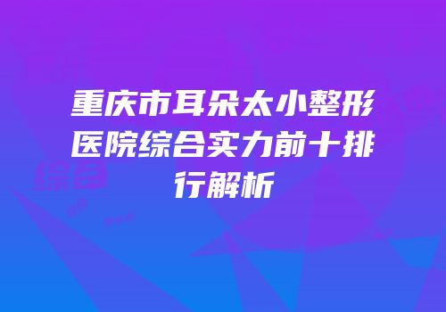 重庆市耳朵太小整形医院综合实力前十排行解析