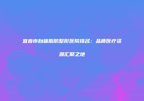 宜春市自体脂肪整形医院排名：品质医疗资源汇聚之地