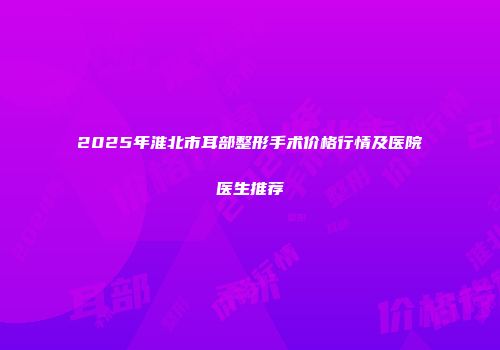 2025年淮北市耳部整形手术价格行情及医院医生推荐