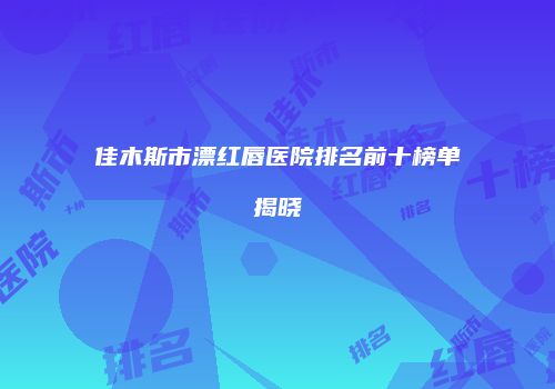 佳木斯市漂红唇医院排名前十榜单揭晓