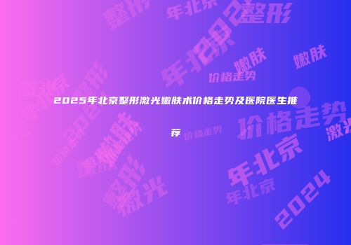 2025年北京整形激光嫩肤术价格走势及医院医生推荐
