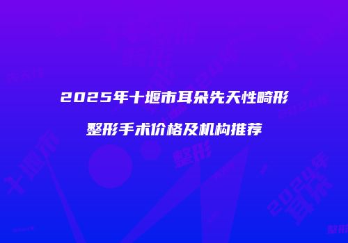 2025年十堰市耳朵先天性畸形整形手术价格及机构推荐