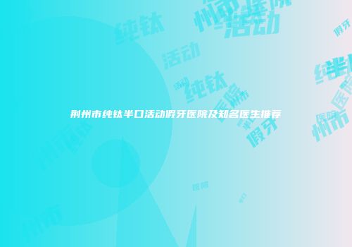 荆州市纯钛半口活动假牙医院及知名医生推荐