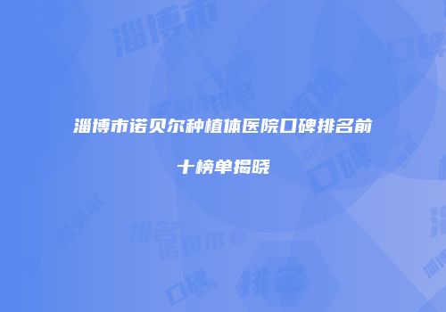 淄博市诺贝尔种植体医院口碑排名前十榜单揭晓