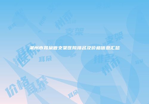 潮州市耳朵做支架医院排名及价格信息汇总
