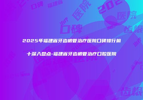 2025年福建省牙齿根管治疗医院口碑排行前十深入盘点-福建省牙齿根管治疗口腔医院