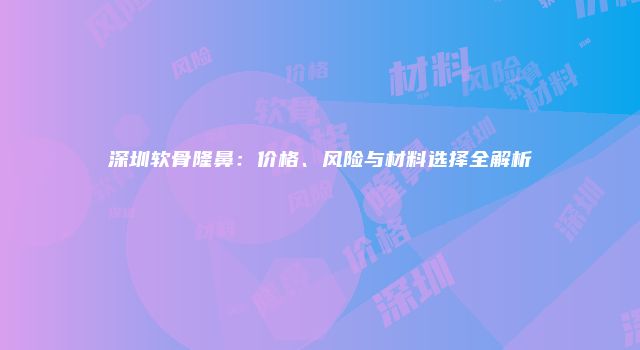 深圳软骨隆鼻：价格、风险与材料选择全解析