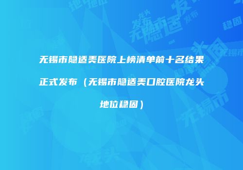 无锡市隐适美医院上榜清单前十名结果正式发布（无锡市隐适美口腔医院龙头地位稳固）