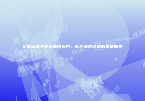 运城嘉美与乳头整形医院：医疗美容领域的璀璨明珠
