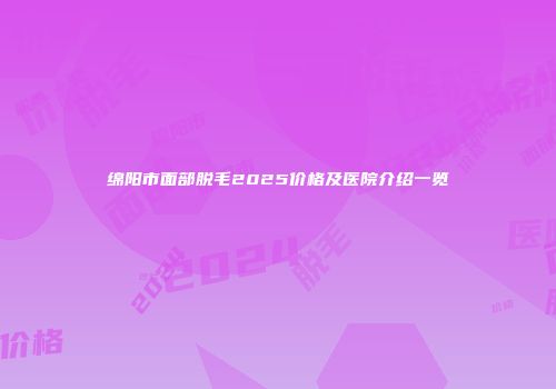 绵阳市面部脱毛2025价格及医院介绍一览