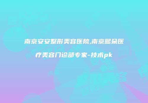 南京安安整形美容医院,南京熙朵医疗美容门诊部专家-技术pk