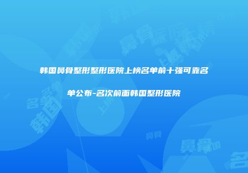 韩国鼻骨整形整形医院上榜名单前十强可靠名单公布-名次前面韩国整形医院
