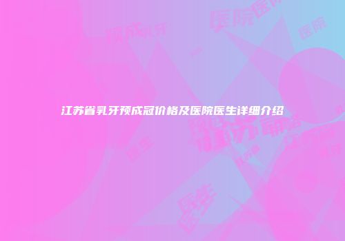 江苏省乳牙预成冠价格及医院医生详细介绍