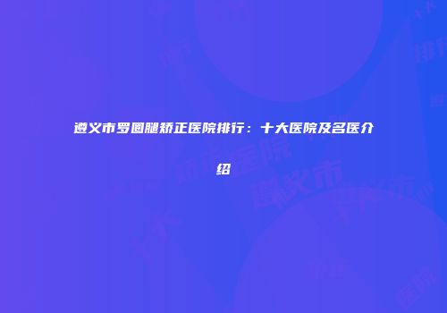 遵义市罗圈腿矫正医院排行：十大医院及名医介绍