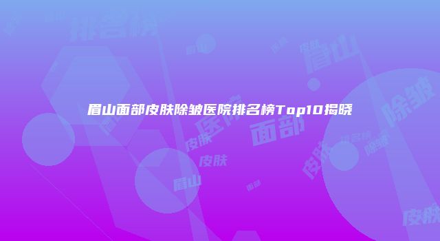 眉山面部皮肤除皱医院排名榜Top10揭晓