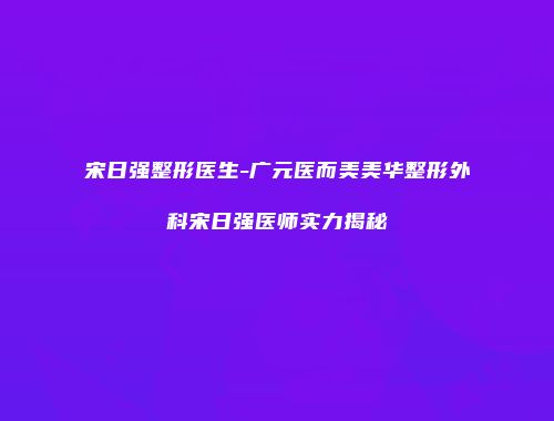 宋日强整形医生-广元医而美美华整形外科宋日强医师实力揭秘