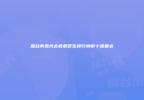 烟台市激光去痘疤医生排行榜前十强盘点