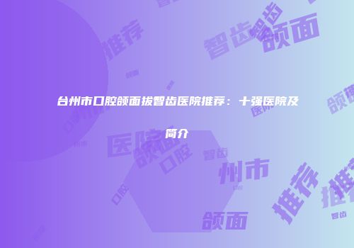 台州市口腔颌面拔智齿医院推荐：十强医院及简介