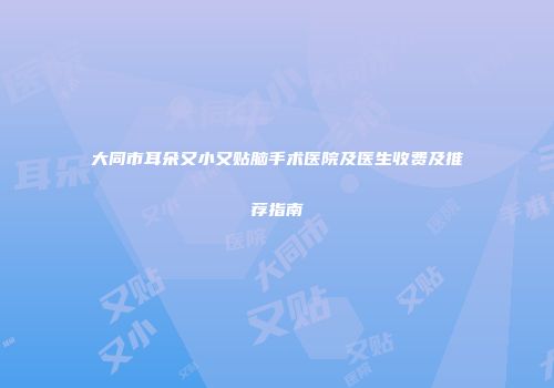 大同市耳朵又小又贴脑手术医院及医生收费及推荐指南