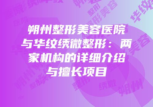 朔州整形美容医院与华纹绣微整形：两家机构的详细介绍与擅长项目
