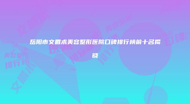 岳阳市文眉术美容整形医院口碑排行榜前十名揭晓