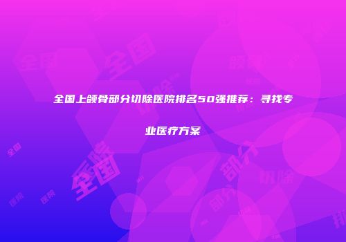 全国上颌骨部分切除医院排名50强推荐：寻找专业医疗方案