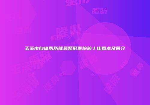 玉溪市自体脂肪隆鼻整形医院前十佳盘点及简介