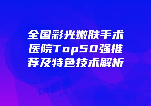 全国彩光嫩肤手术医院Top50强推荐及特色技术解析