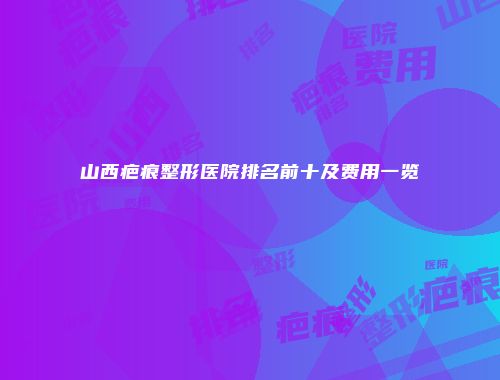 山西疤痕整形医院排名前十及费用一览