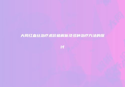 大同红血丝治疗术价格解析及多种治疗方法的探讨
