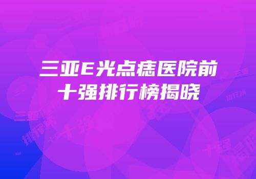 三亚E光点痣医院前十强排行榜揭晓