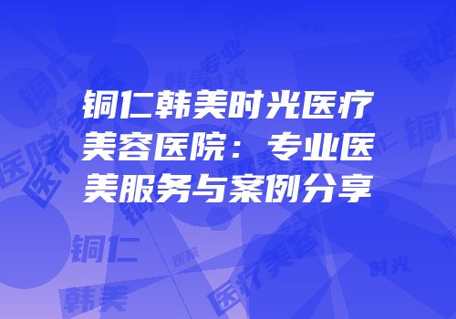 铜仁韩美时光医疗美容医院：专业医美服务与案例分享
