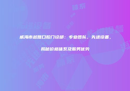 威海市越雅口腔门诊部：专业团队、先进设备，揭秘价格体系及服务优势
